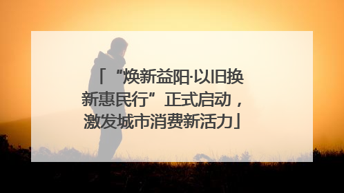 “焕新益阳·以旧换新惠民行”正式启动，激发城市消费新活力