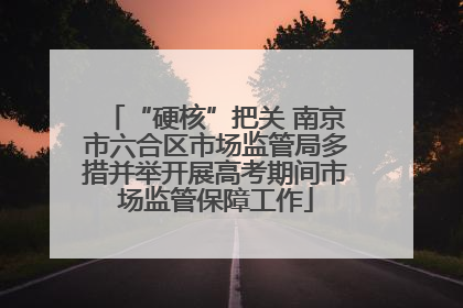 “硬核”把关 南京市六合区市场监管局多措并举开展高考期间市场监管保障工作