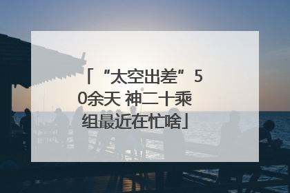 “太空出差”50余天 神二十乘组最近在忙啥