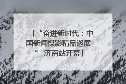 “奋进新时代：中国新闻摄影精品巡展” 济南站开幕