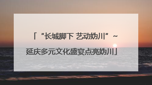 “长城脚下 艺动妫川”~延庆多元文化盛宴点亮妫川