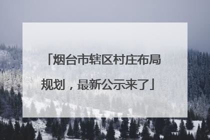 烟台市辖区村庄布局规划，最新公示来了