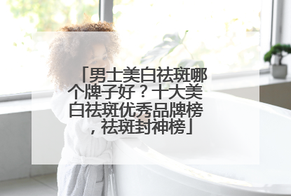 男士美白祛斑哪个牌子好？十大美白祛斑优秀品牌榜，祛斑封神榜