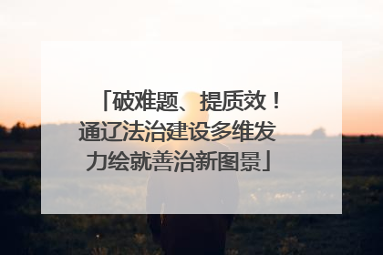 破难题、提质效！通辽法治建设多维发力绘就善治新图景