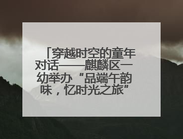 穿越时空的童年对话——麒麟区一幼举办“品端午韵味，忆时光之旅”庆六一系列活动
