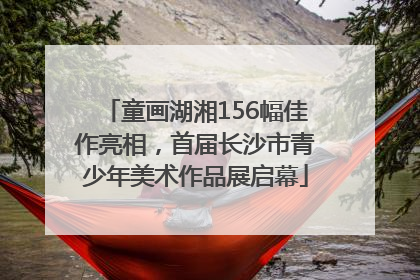 童画湖湘156幅佳作亮相，首届长沙市青少年美术作品展启幕
