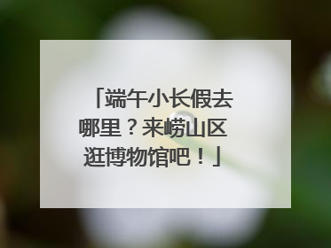 端午小长假去哪里？来崂山区逛博物馆吧！