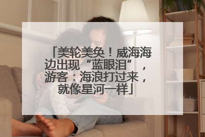 美轮美奂！威海海边出现“蓝眼泪”，游客：海浪打过来，就像星河一样