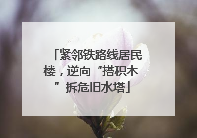 紧邻铁路线居民楼，逆向“搭积木”拆危旧水塔