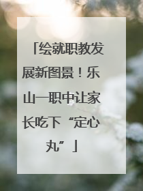 绘就职教发展新图景！乐山一职中让家长吃下“定心丸”