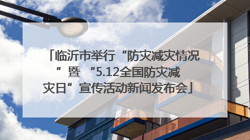 临沂市举行“防灾减灾情况”暨 “5.12全国防灾减灾日”宣传活动新闻发布会