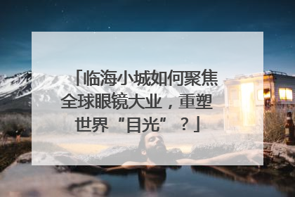 临海小城如何聚焦全球眼镜大业，重塑世界“目光”？