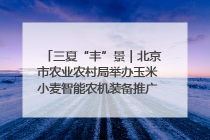 三夏“丰”景｜北京市农业农村局举办玉米小麦智能农机装备推广“田间日”活动