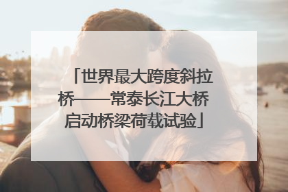 世界最大跨度斜拉桥——常泰长江大桥启动桥梁荷载试验