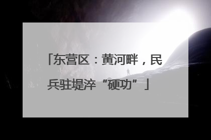 东营区：黄河畔，民兵驻堤淬“硬功”