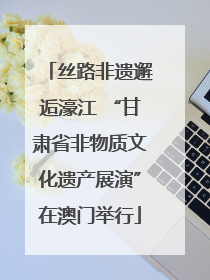 丝路非遗邂逅濠江 “甘肃省非物质文化遗产展演”在澳门举行