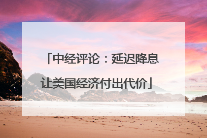 中经评论：延迟降息让美国经济付出代价