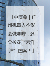 中博会｜广州机器人不仅会做咖啡，还会拉花“喜洋洋”图案！