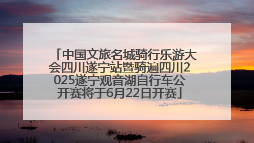 中国文旅名城骑行乐游大会四川遂宁站暨骑遍四川2025遂宁观音湖自行车公开赛将于6月22日开赛