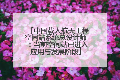 中国载人航天工程空间站系统总设计师：当前空间站已进入应用与发展阶段