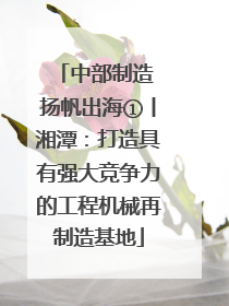 中部制造 扬帆出海①丨湘潭：打造具有强大竞争力的工程机械再制造基地