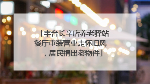 丰台长辛店养老驿站餐厅重装营业走怀旧风，居民捐出老物件