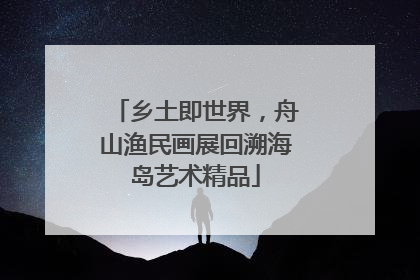 乡土即世界，舟山渔民画展回溯海岛艺术精品