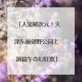 人宠破次元！天津东丽郊野公园上演端午奇幻狂欢