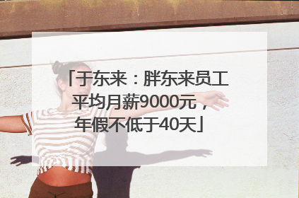 于东来：胖东来员工平均月薪9000元，年假不低于40天