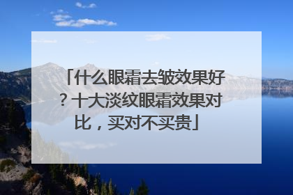 什么眼霜去皱效果好？十大淡纹眼霜效果对比，买对不买贵