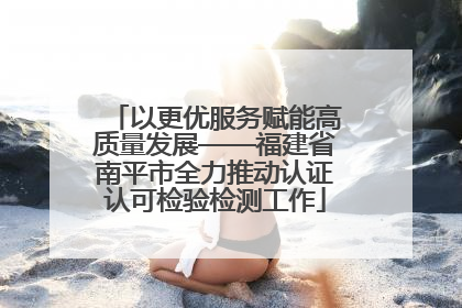 以更优服务赋能高质量发展——福建省南平市全力推动认证认可检验检测工作