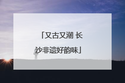 又古又潮 长沙非遗好韵味