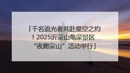 千名追光者共赴星空之约！2025沂蒙山龟蒙景区“夜爬蒙山”活动举行