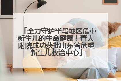 全力守护半岛地区危重新生儿的生命健康！青大附院成功获批山东省危重新生儿救治中心