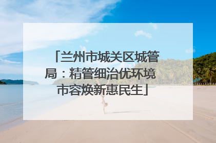 兰州市城关区城管局：精管细治优环境 市容焕新惠民生