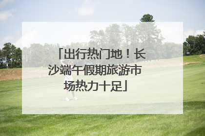 出行热门地！长沙端午假期旅游市场热力十足