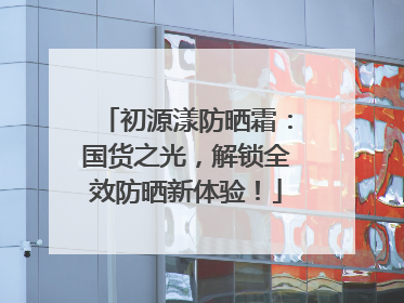 初源漾防晒霜：国货之光，解锁全效防晒新体验！