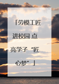 劳模工匠进校园 点亮学子“匠心梦”