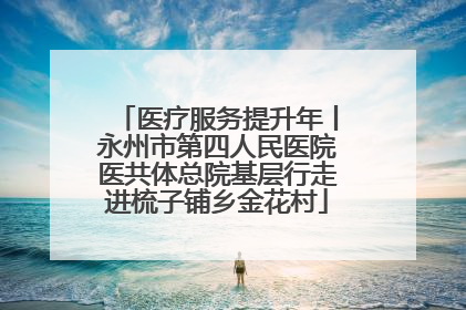 医疗服务提升年丨永州市第四人民医院医共体总院基层行走进梳子铺乡金花村
