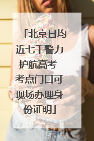 北京日均近七千警力护航高考 考点门口可现场办理身份证明