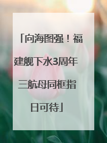 向海图强！福建舰下水3周年 三航母同框指日可待