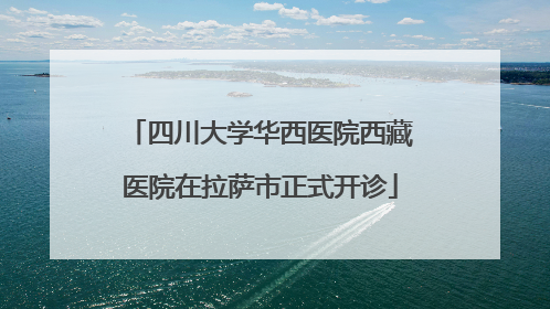 四川大学华西医院西藏医院在拉萨市正式开诊