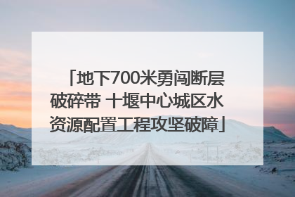 地下700米勇闯断层破碎带 十堰中心城区水资源配置工程攻坚破障