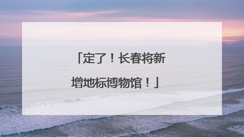定了！长春将新增地标博物馆！