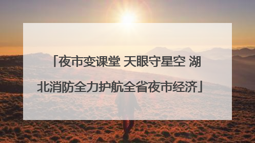 夜市变课堂 天眼守星空 湖北消防全力护航全省夜市经济