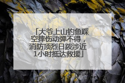 大爷上山钓鱼踩空摔伤动弹不得，消防顶烈日跋涉近1小时抵达救援