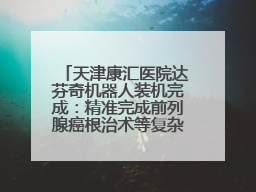 天津康汇医院达芬奇机器人装机完成：精准完成前列腺癌根治术等复杂手术！