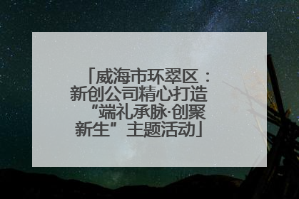 威海市环翠区：新创公司精心打造“端礼承脉·创聚新生”主题活动