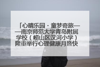 心晴乐园・童梦奇旅——南京师范大学青岛附属学校（崂山区汉河小学）隆重举行心理健康月暨快乐六一游园会