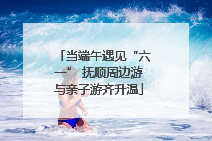 当端午遇见“六一” 抚顺周边游与亲子游齐升温